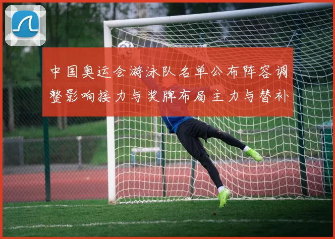中国奥运会游泳队名单公布阵容调整影响接力与奖牌布局主力与替补分工