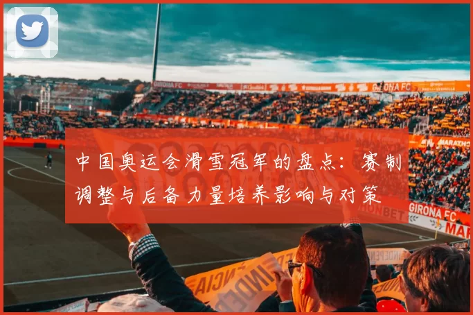 中国奥运会滑雪冠军的盘点：赛制调整与后备力量培养影响与对策