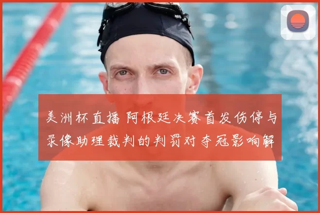 美洲杯直播 阿根廷决赛首发伤停与录像助理裁判的判罚对夺冠影响解读