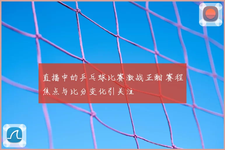 直播中的乒乓球比赛激战正酣 赛程焦点与比分变化引关注