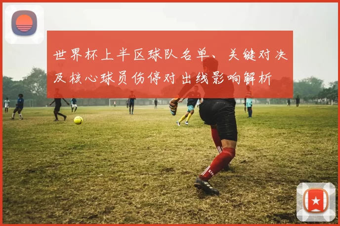 世界杯上半区球队名单、关键对决及核心球员伤停对出线影响解析