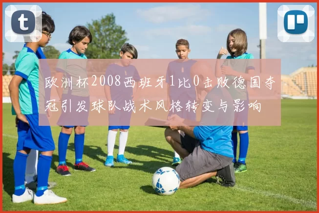 欧洲杯2008西班牙1比0击败德国夺冠引发球队战术风格转变与影响