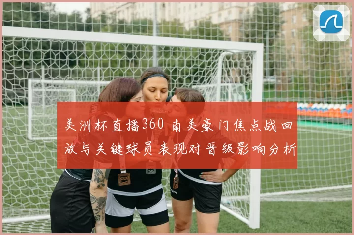 美洲杯直播360 南美豪门焦点战回放与关键球员表现对晋级影响分析
