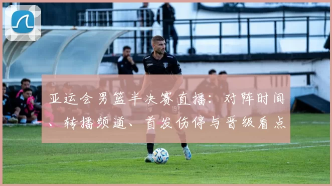 亚运会男篮半决赛直播：对阵时间、转播频道、首发伤停与晋级看点