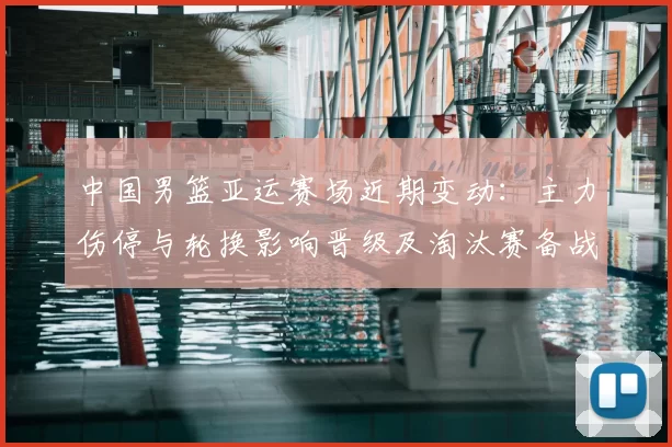 中国男篮亚运赛场近期变动：主力伤停与轮换影响晋级及淘汰赛备战