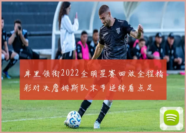 库里领衔2022全明星赛回放全程精彩对决詹姆斯队末节逆转看点足