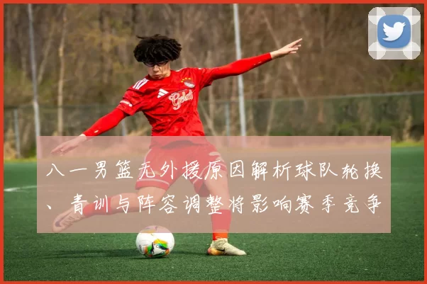 八一男篮无外援原因解析球队轮换、青训与阵容调整将影响赛季竞争力