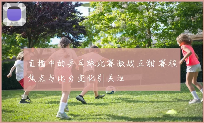 直播中的乒乓球比赛激战正酣 赛程焦点与比分变化引关注