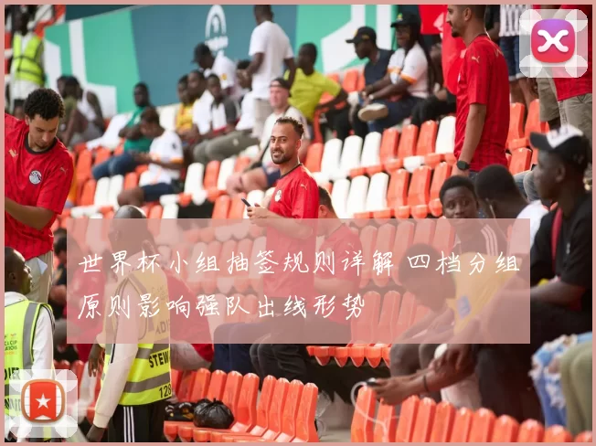 世界杯小组抽签规则详解 四档分组原则影响强队出线形势