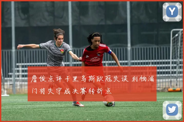 詹俊点评卡里乌斯欧冠失误 利物浦门将失守成决赛转折点