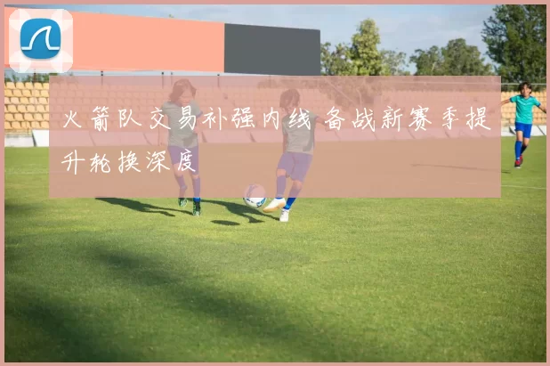 火箭队交易补强内线 备战新赛季提升轮换深度