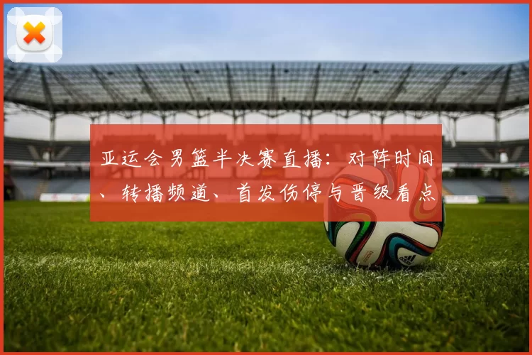 亚运会男篮半决赛直播：对阵时间、转播频道、首发伤停与晋级看点