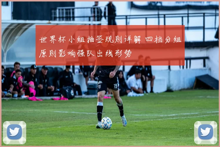 世界杯小组抽签规则详解 四档分组原则影响强队出线形势