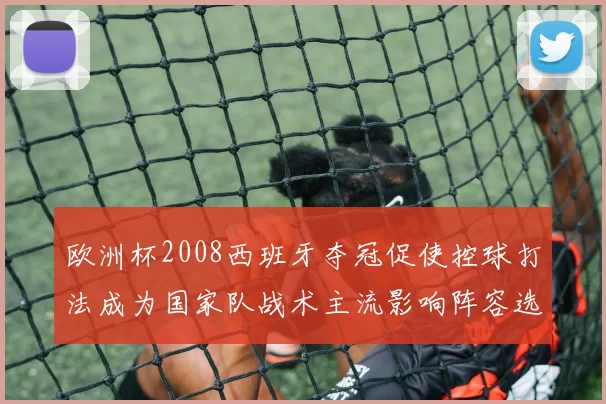 欧洲杯2008西班牙夺冠促使控球打法成为国家队战术主流影响阵容选择