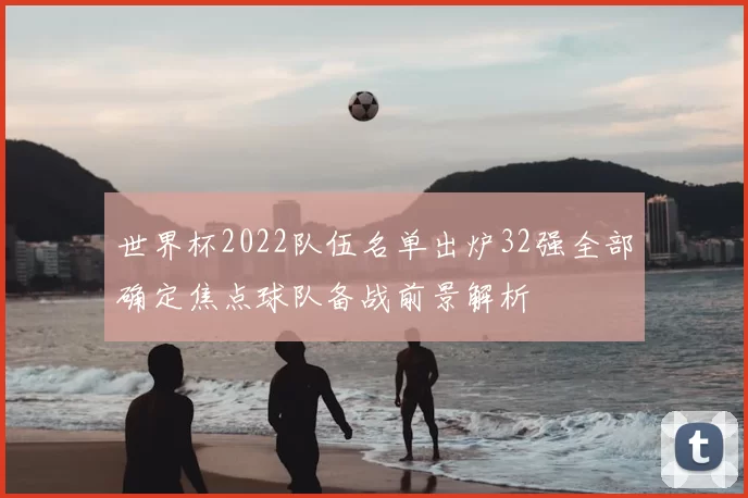 世界杯2022队伍名单出炉32强全部确定焦点球队备战前景解析