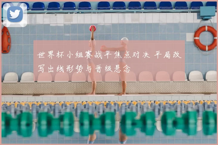世界杯小组赛战平焦点对决 平局改写出线形势与晋级悬念